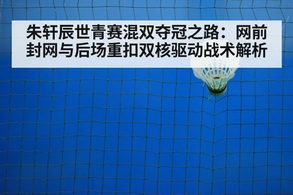 朱轩辰世青赛混双夺冠之路：网前封网与后场重扣双核驱动战术解析